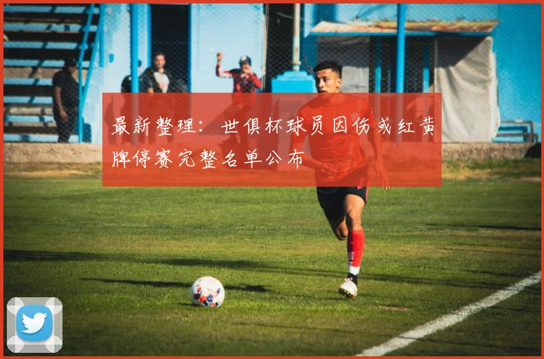 最新整理：世俱杯球员因伤或红黄牌停赛完整名单公布